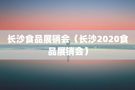 长沙食品展销会（长沙2020食品展销会）