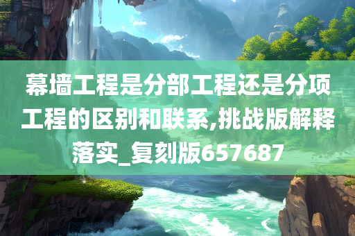 幕墙工程是分部工程还是分项工程的区别和联系,挑战版解释落实_复刻版657687