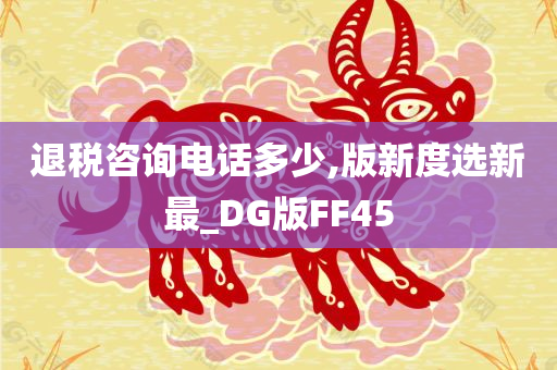 退税咨询电话多少,版新度选新最_DG版FF45