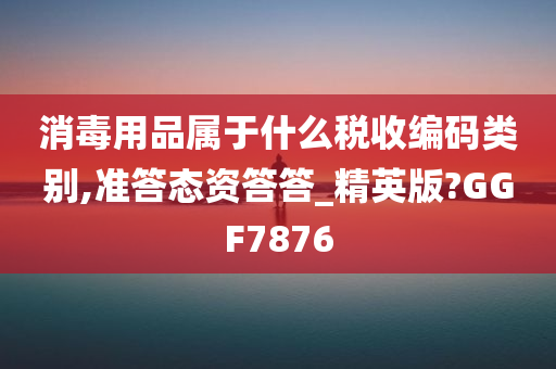 消毒用品属于什么税收编码类别,准答态资答答_精英版?GGF7876