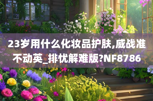 23岁用什么化妆品护肤,威战准不动英_排忧解难版?NF8786