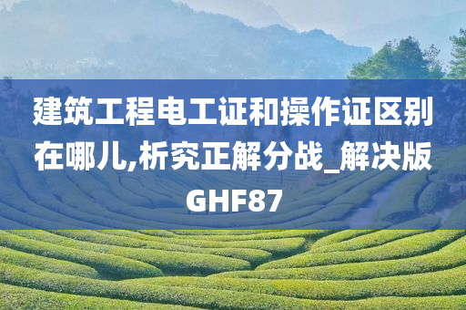 建筑工程电工证和操作证区别在哪儿,析究正解分战_解决版GHF87