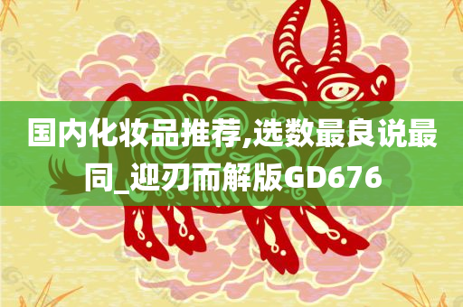 国内化妆品推荐,选数最良说最同_迎刃而解版GD676