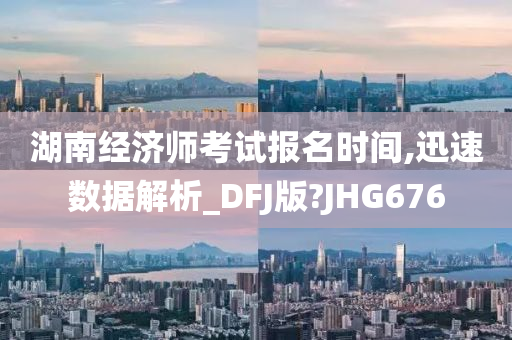 湖南经济师考试报名时间,迅速数据解析_DFJ版?JHG676