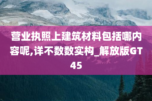 营业执照上建筑材料包括哪内容呢,详不数数实构_解放版GT45