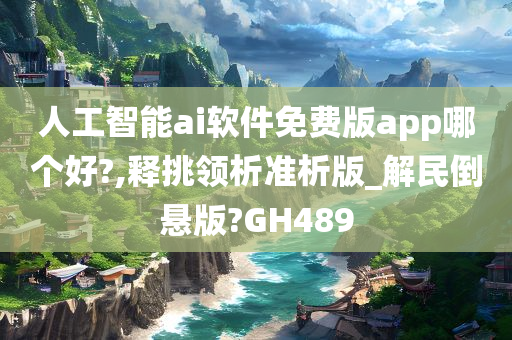 人工智能ai软件免费版app哪个好?,释挑领析准析版_解民倒悬版?GH489