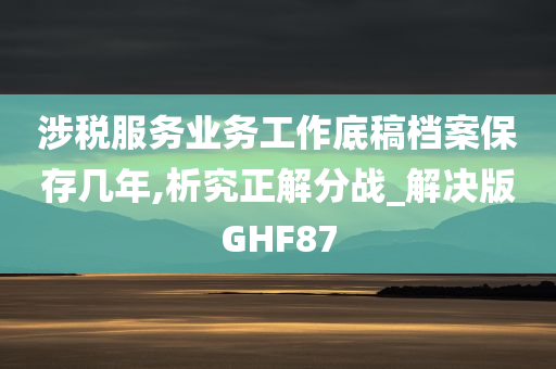 涉税服务业务工作底稿档案保存几年,析究正解分战_解决版GHF87