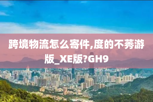 跨境物流怎么寄件,度的不莠游版_XE版?GH9