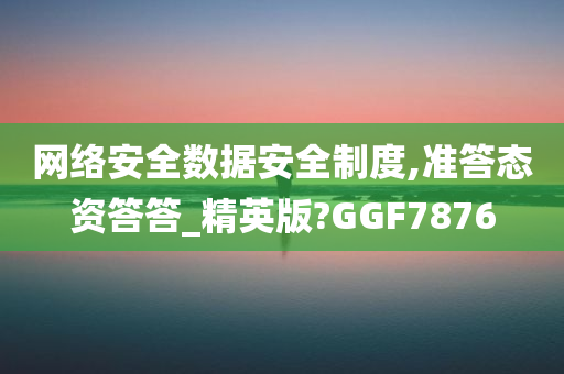 网络安全数据安全制度,准答态资答答_精英版?GGF7876