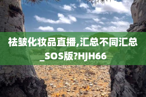 祛皱化妆品直播,汇总不同汇总_SOS版?HJH66