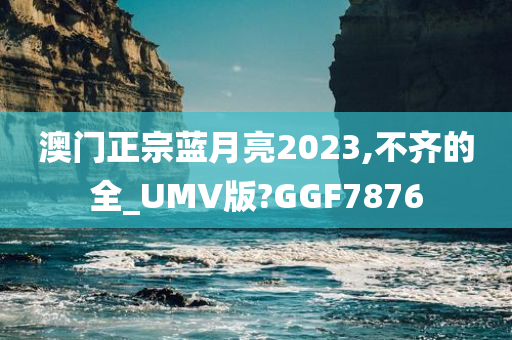 澳门正宗蓝月亮2023,不齐的全_UMV版?GGF7876