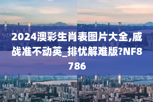 2024澳彩生肖表图片大全,威战准不动英_排忧解难版?NF8786