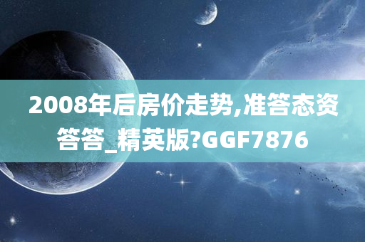 2008年后房价走势,准答态资答答_精英版?GGF7876