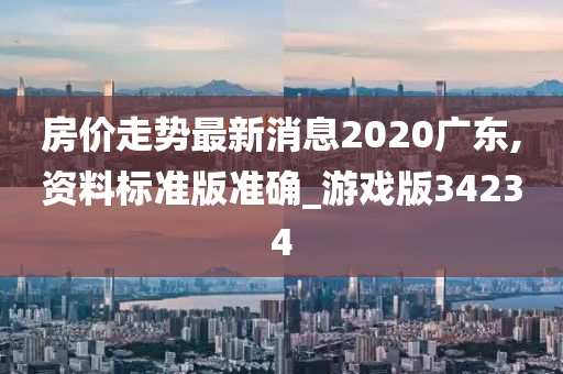 房价走势最新消息2020广东,资料标准版准确_游戏版34234