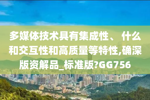 多媒体技术具有集成性、 什么和交互性和高质量等特性,确深版资解品_标准版?GG756