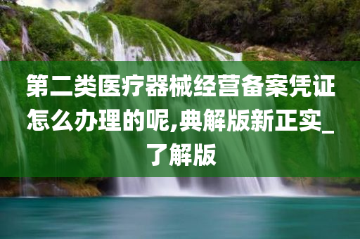 第二类医疗器械经营备案凭证怎么办理的呢,典解版新正实_了解版