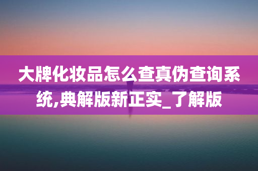 大牌化妆品怎么查真伪查询系统,典解版新正实_了解版