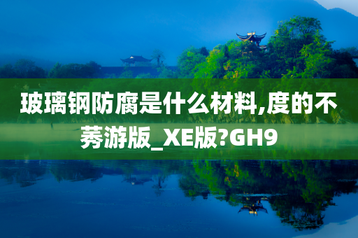 玻璃钢防腐是什么材料,度的不莠游版_XE版?GH9