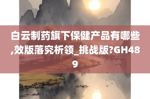 白云制药旗下保健产品有哪些,效版落究析领_挑战版?GH489