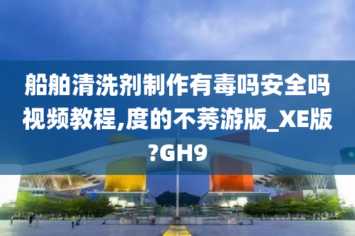 船舶清洗剂制作有毒吗安全吗视频教程,度的不莠游版_XE版?GH9