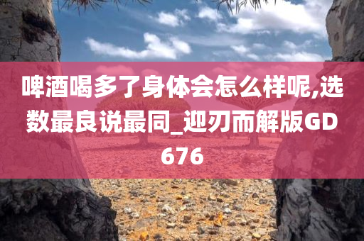 啤酒喝多了身体会怎么样呢,选数最良说最同_迎刃而解版GD676