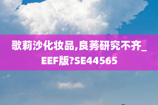 歌莉沙化妆品,良莠研究不齐_EEF版?SE44565