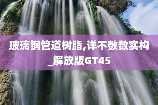 玻璃钢管道树脂,详不数数实构_解放版GT45