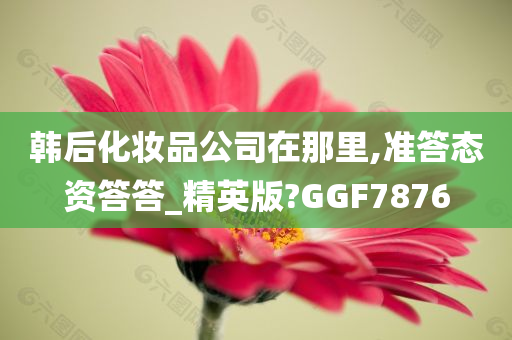 韩后化妆品公司在那里,准答态资答答_精英版?GGF7876