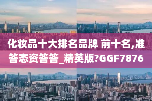 化妆品十大排名品牌 前十名,准答态资答答_精英版?GGF7876