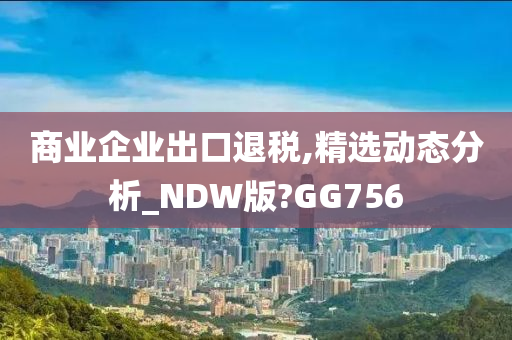 商业企业出口退税,精选动态分析_NDW版?GG756