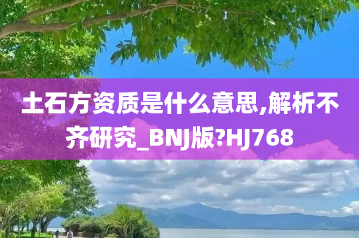 土石方资质是什么意思,解析不齐研究_BNJ版?HJ768