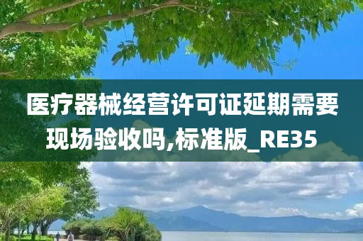 医疗器械经营许可证延期需要现场验收吗,标准版_RE35