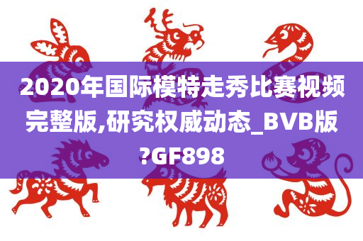 2020年国际模特走秀比赛视频完整版,研究权威动态_BVB版?GF898