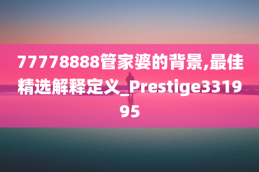 77778888管家婆的背景,最佳精选解释定义_Prestige331995