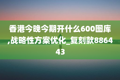 香港今晚今期开什么600图库,战略性方案优化_复刻款886443