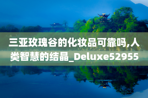 三亚玫瑰谷的化妆品可靠吗,人类智慧的结晶_Deluxe529550