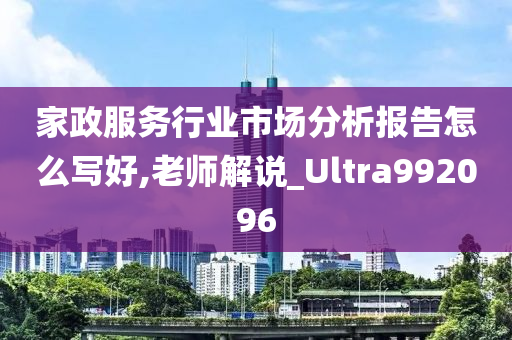 家政服务行业市场分析报告怎么写好,老师解说_Ultra992096