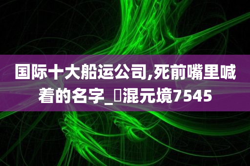 国际十大船运公司,死前嘴里喊着的名字_‌混元境7545