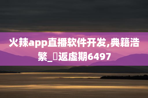 火辣app直播软件开发,典籍浩繁_‌返虚期6497