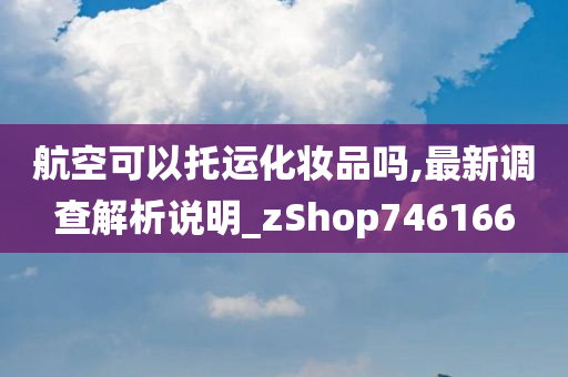 航空可以托运化妆品吗,最新调查解析说明_zShop746166