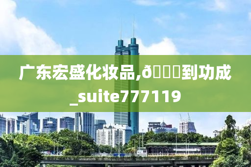 广东宏盛化妆品,🐎到功成_suite777119