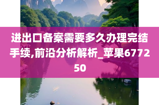 进出口备案需要多久办理完结手续,前沿分析解析_苹果677250