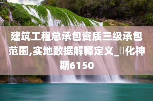 建筑工程总承包资质三级承包范围,实地数据解释定义_‌化神期6150