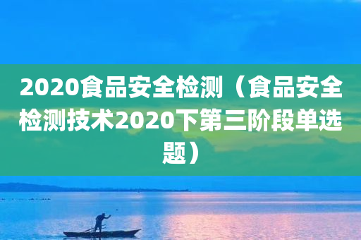 2020食品安全检测（食品安全检测技术2020下第三阶段单选题）