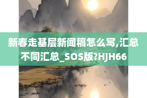 新春走基层新闻稿怎么写,汇总不同汇总_SOS版?HJH66