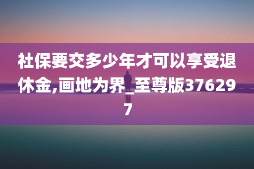 社保要交多少年才可以享受退休金,画地为界_至尊版376297