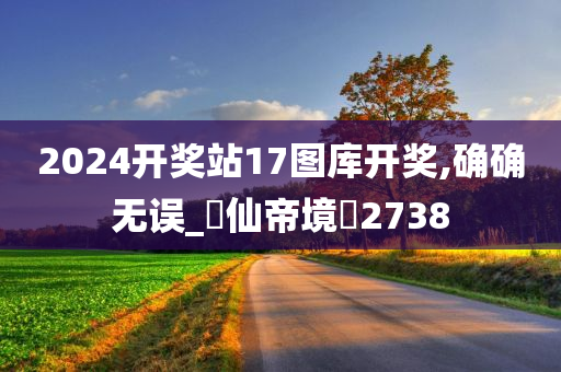 2024开奖站17图库开奖,确确无误_‌仙帝境‌2738