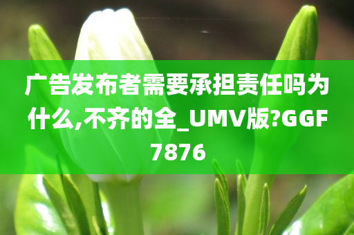 广告发布者需要承担责任吗为什么,不齐的全_UMV版?GGF7876