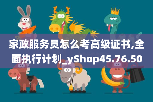 家政服务员怎么考高级证书,全面执行计划_yShop45.76.50