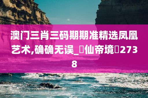 澳门三肖三码期期准精选凤凰艺术,确确无误_‌仙帝境‌2738